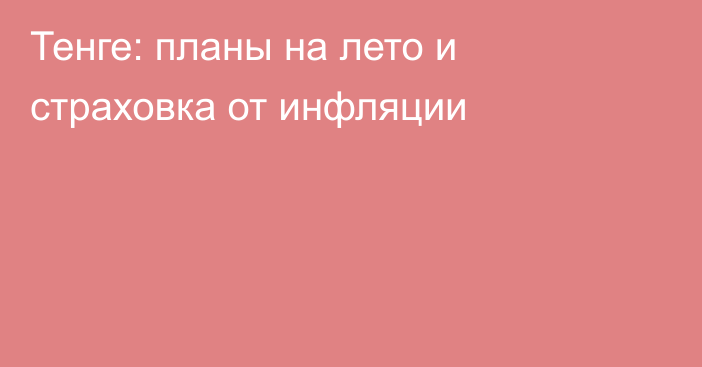 Тенге: планы на лето и страховка от инфляции 