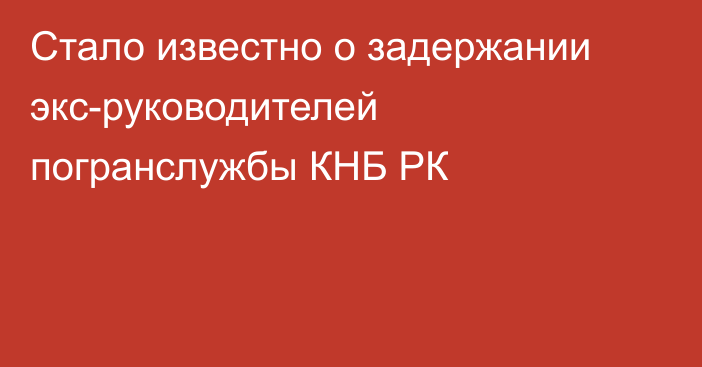 Стало известно о задержании экс-руководителей погранслужбы КНБ РК