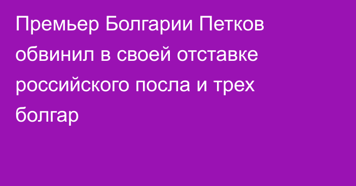 Премьер Болгарии Петков обвинил в своей отставке российского посла и трех болгар