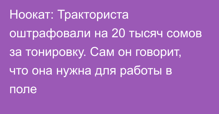 Ноокат: Тракториста оштрафовали на 20 тысяч сомов за тонировку. Сам он говорит, что она нужна для работы в поле