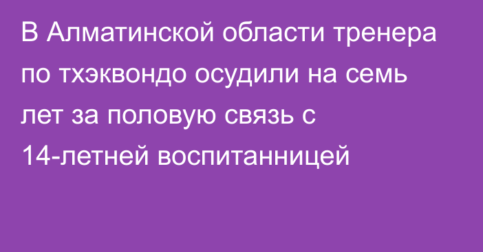 В Алматинской области тренера по тхэквондо осудили на семь лет за половую связь с 14-летней воспитанницей