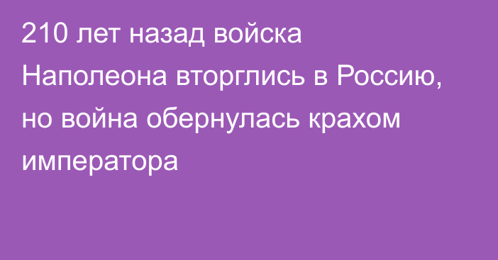 210 лет назад войска Наполеона вторглись в Россию, но война обернулась крахом императора