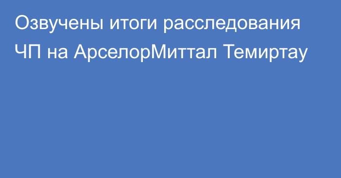 Озвучены итоги расследования ЧП на АрселорМиттал Темиртау