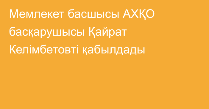 Мемлекет басшысы АХҚО басқарушысы Қайрат Келімбетовті қабылдады