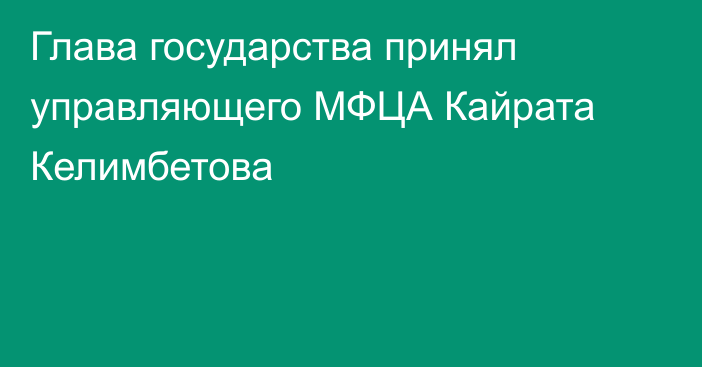 Глава государства принял управляющего МФЦА Кайрата Келимбетова