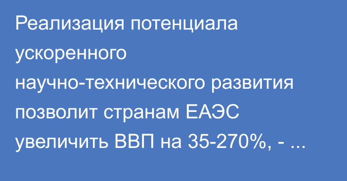 Реализация потенциала ускоренного научно-технического развития позволит странам ЕАЭС увеличить ВВП на 35-270%, - ЕЭК