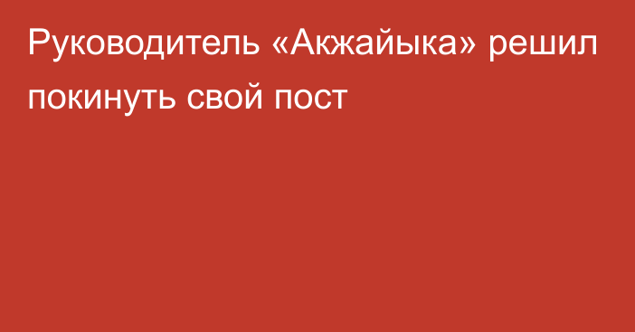 Руководитель «Акжайыка» решил покинуть свой пост