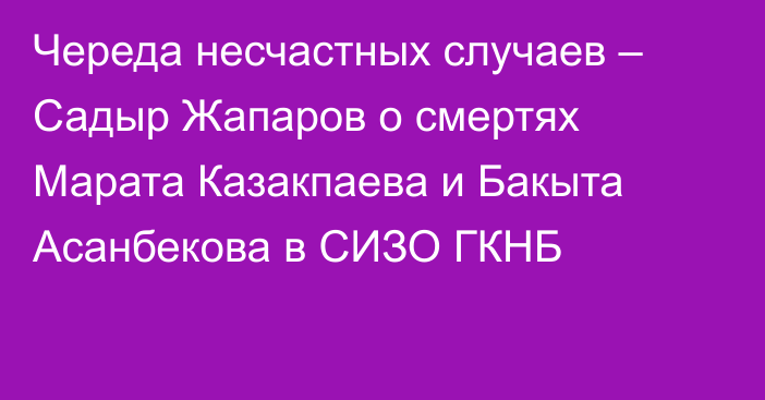 Череда несчастных случаев – Садыр Жапаров о смертях Марата Казакпаева и Бакыта Асанбекова в СИЗО ГКНБ