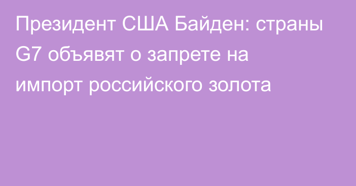 Президент США Байден: страны G7 объявят о запрете на импорт российского золота