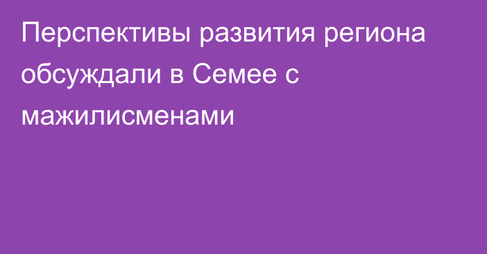 Перспективы развития региона обсуждали в Семее с мажилисменами