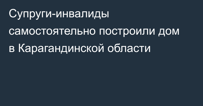 Супруги-инвалиды самостоятельно построили дом в Карагандинской области