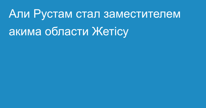 Али Рустам стал заместителем акима области Жетісу