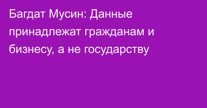 Багдат Мусин: Данные принадлежат гражданам и бизнесу, а не государству