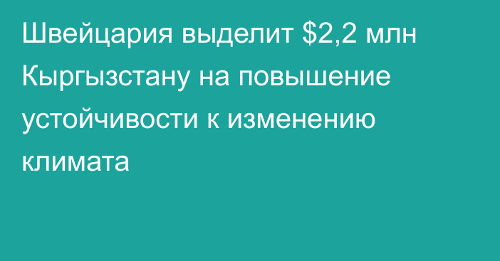 Швейцария выделит $2,2 млн Кыргызстану на повышение устойчивости к изменению климата