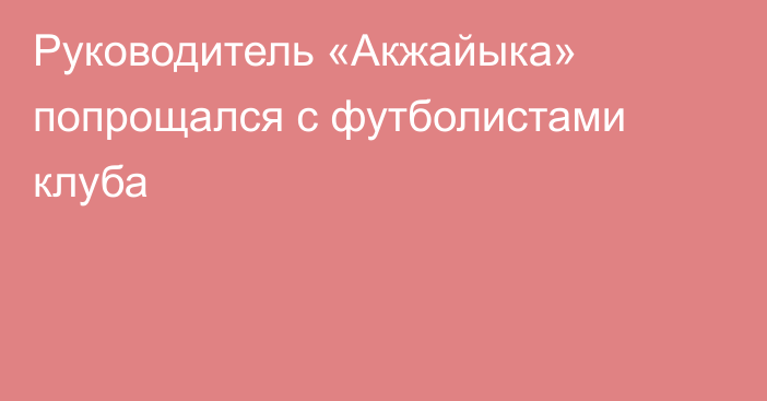 Руководитель «Акжайыка» попрощался с футболистами клуба