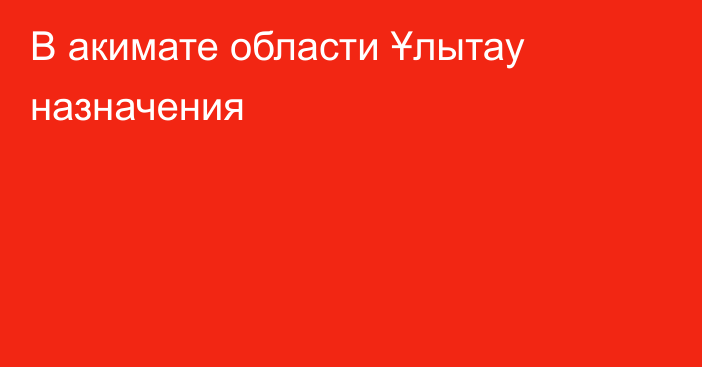 В акимате области Ұлытау назначения