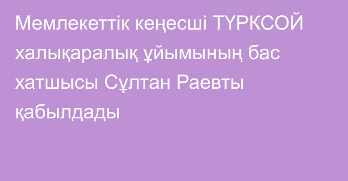 Мемлекеттік кеңесші ТҮРКСОЙ халықаралық ұйымының бас хатшысы Сұлтан Раевты қабылдады