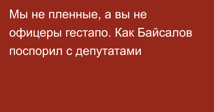 Мы не пленные, а вы не офицеры гестапо. Как Байсалов поспорил с депутатами