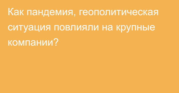 Как пандемия, геополитическая ситуация повлияли на крупные компании?