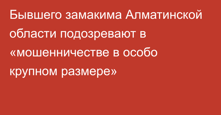 Бывшего замакима Алматинской области подозревают в «мошенничестве в особо крупном размере»