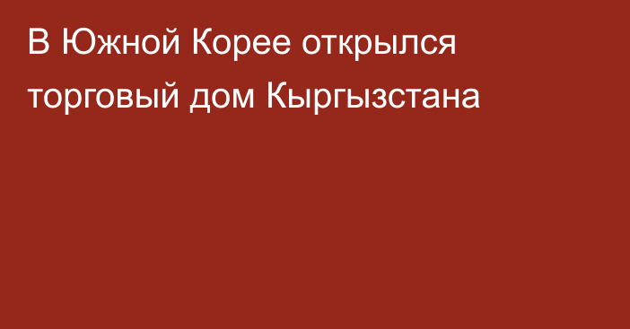 В Южной Корее открылся торговый дом Кыргызстана