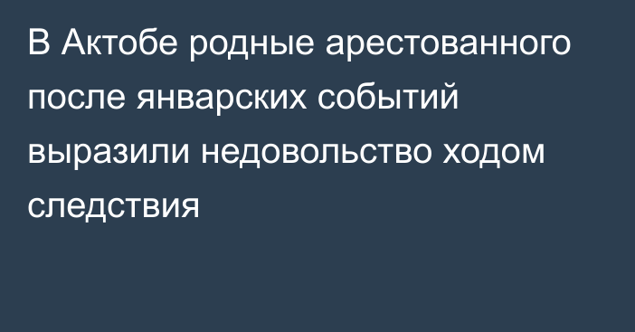 В Актобе родные арестованного после январских событий выразили недовольство ходом следствия