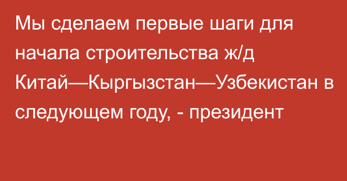 Мы сделаем первые шаги для начала строительства ж/д Китай—Кыргызстан—Узбекистан в следующем году, - президент