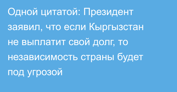 Одной цитатой: Президент заявил, что если Кыргызстан не выплатит свой долг, то независимость страны будет под угрозой