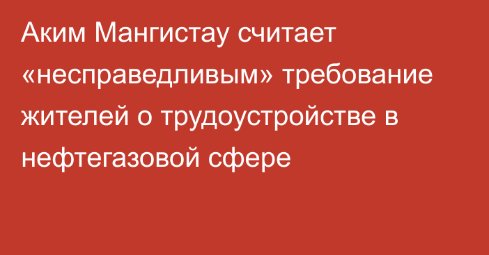 Аким Мангистау считает «несправедливым» требование жителей о трудоустройстве в нефтегазовой сфере