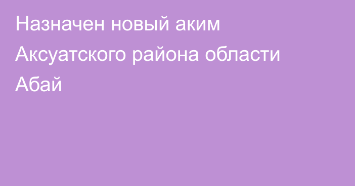 Назначен новый аким Аксуатского района области Абай