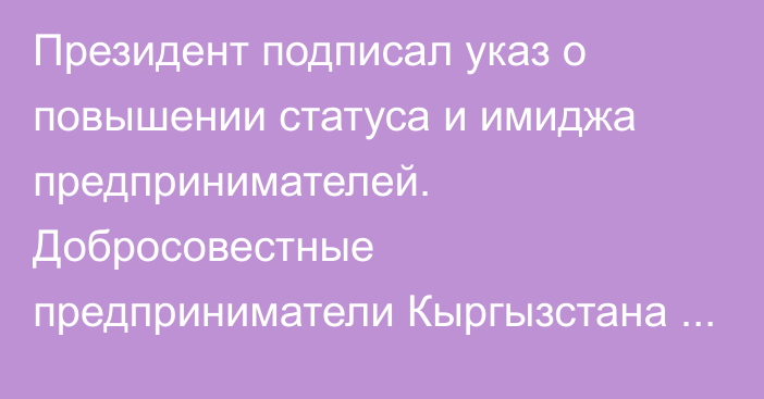 Президент подписал указ о повышении статуса и имиджа предпринимателей. Добросовестные предприниматели Кыргызстана получат служебные паспорта