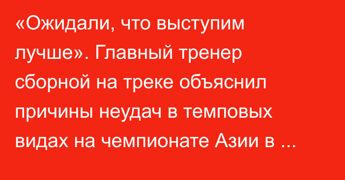 «Ожидали, что выступим лучше». Главный тренер сборной на треке объяснил причины неудач в темповых видах на чемпионате Азии в Индии