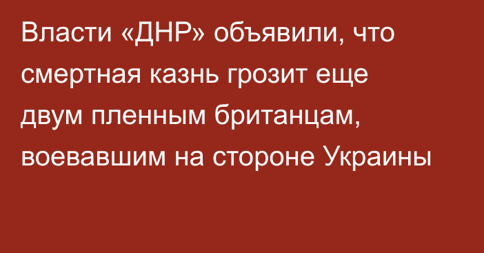 Власти «ДНР» объявили, что смертная казнь грозит еще двум пленным британцам, воевавшим на стороне Украины