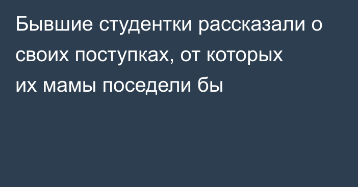 Бывшие студентки рассказали о своих поступках, от которых их мамы поседели бы