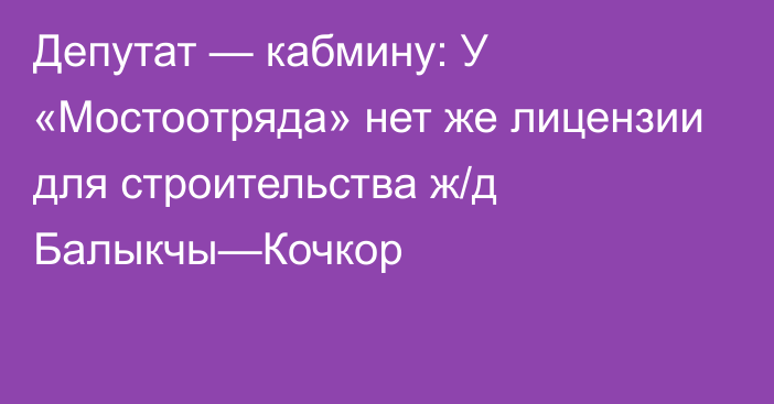 Депутат — кабмину: У «Мостоотряда» нет же лицензии для строительства ж/д Балыкчы—Кочкор 