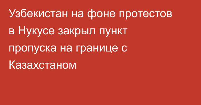 Узбекистан на фоне протестов в Нукусе закрыл пункт пропуска на границе с Казахстаном