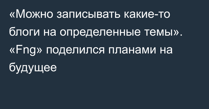 «Можно записывать какие-то блоги на определенные темы». «Fng» поделился планами на будущее