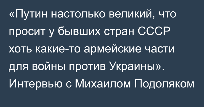 «Путин настолько великий, что просит у бывших стран СССР хоть какие-то армейские части для войны против Украины». Интервью с Михаилом Подоляком