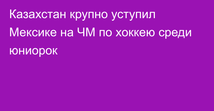 Казахстан крупно уступил Мексике на ЧМ по хоккею среди юниорок