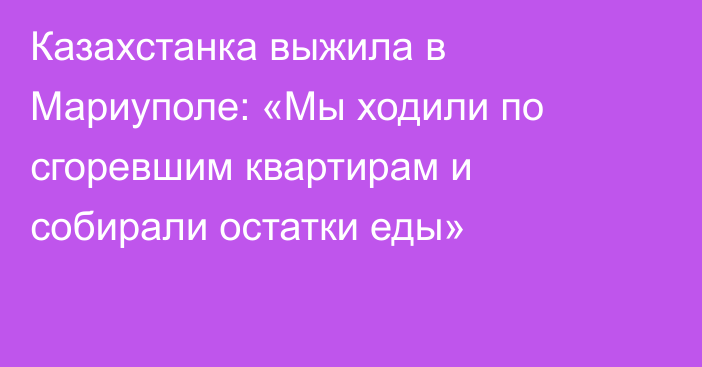 Казахстанка выжила в Мариуполе: «Мы ходили по сгоревшим квартирам и собирали остатки еды»