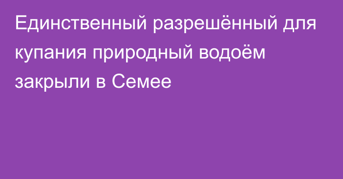 Единственный разрешённый для купания природный водоём закрыли в Семее