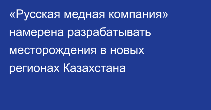 «Русская медная компания» намерена разрабатывать месторождения в новых регионах Казахстана