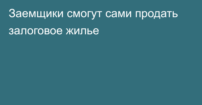 Заемщики смогут сами продать залоговое жилье