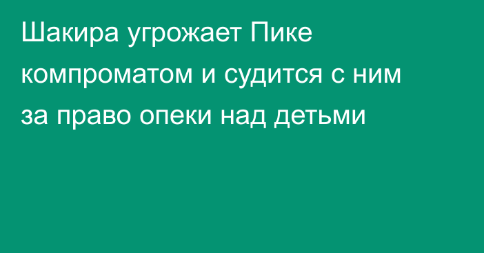 Шакира угрожает Пике компроматом и судится с ним за право опеки над детьми