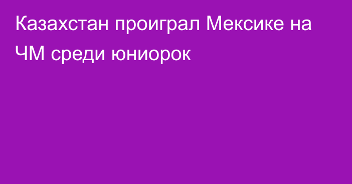 Казахстан проиграл Мексике на ЧМ среди юниорок