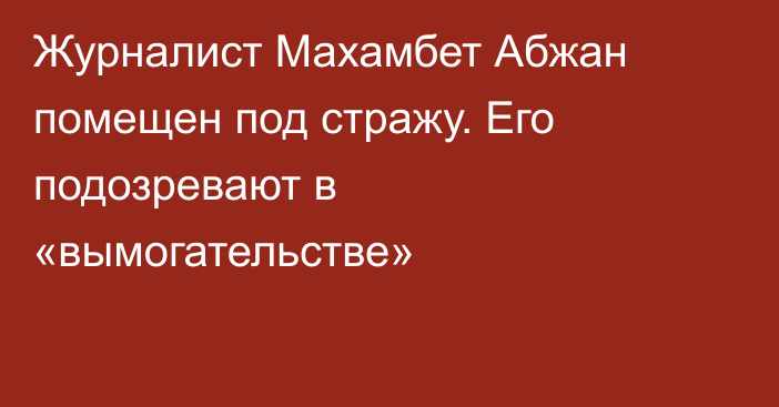 Журналист Махамбет Абжан помещен под стражу. Его подозревают в «вымогательстве»