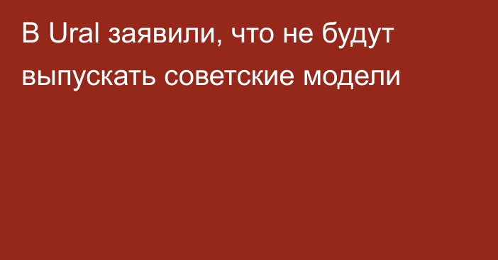 В Ural заявили, что не будут выпускать советские модели