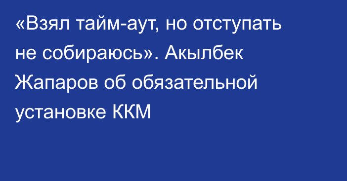 «Взял тайм-аут, но отступать не собираюсь». Акылбек Жапаров об обязательной установке ККМ