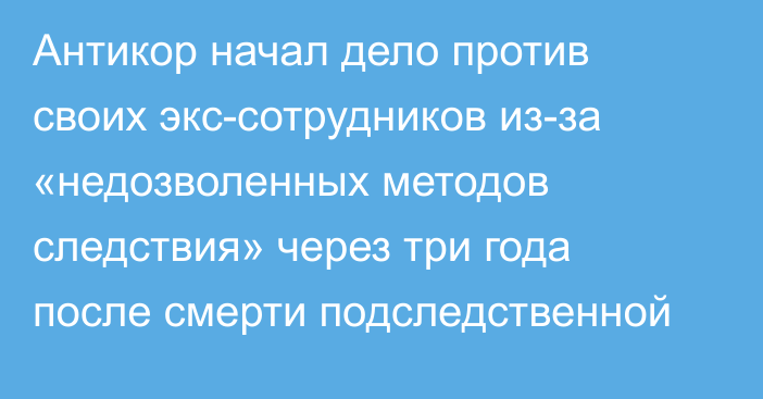 Антикор начал дело против своих экс-сотрудников из-за «недозволенных методов следствия» через три года после смерти подследственной