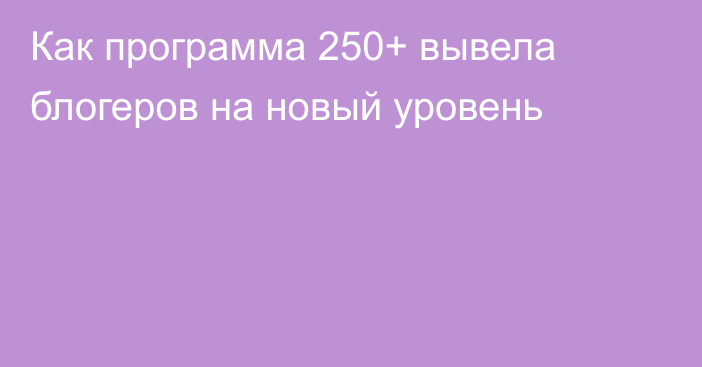 Как программа 250+ вывела блогеров на новый уровень